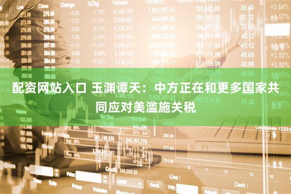 配资网站入口 玉渊谭天：中方正在和更多国家共同应对美滥施关税