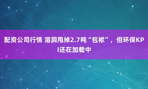 配资公司行情 溶洞甩掉2.7吨“包袱”，但环保KPI还在加载中