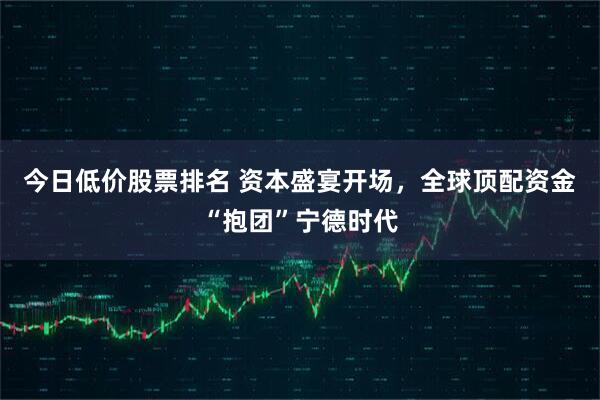 今日低价股票排名 资本盛宴开场，全球顶配资金“抱团”宁德时代