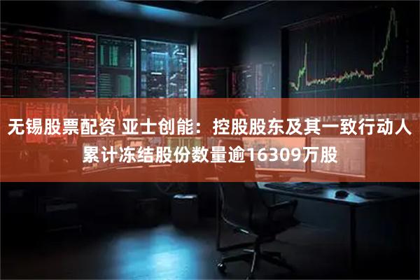 无锡股票配资 亚士创能：控股股东及其一致行动人累计冻结股份数量逾16309万股