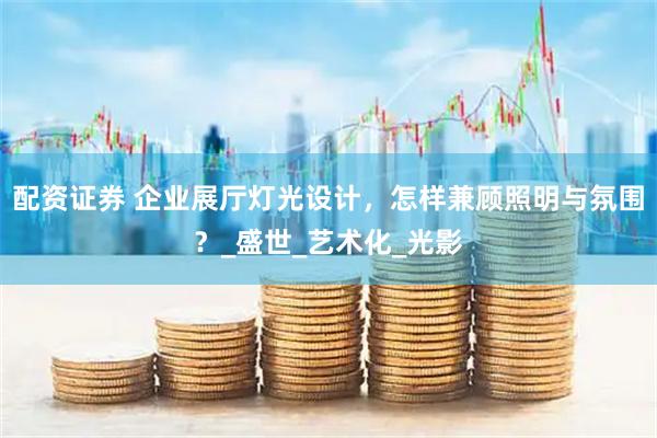 配资证券 企业展厅灯光设计，怎样兼顾照明与氛围？_盛世_艺术化_光影