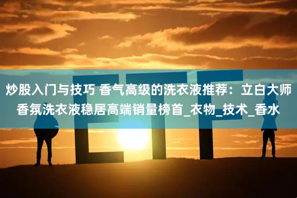 炒股入门与技巧 香气高级的洗衣液推荐：立白大师香氛洗衣液稳居高端销量榜首_衣物_技术_香水