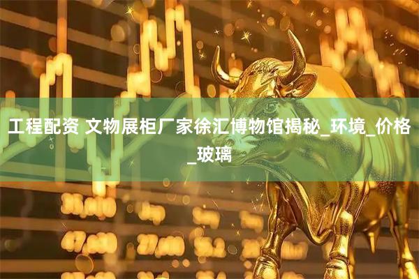 工程配资 文物展柜厂家徐汇博物馆揭秘_环境_价格_玻璃