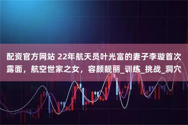 配资官方网站 22年航天员叶光富的妻子李璇首次露面，航空世家之女，容颜靓丽_训练_挑战_洞穴