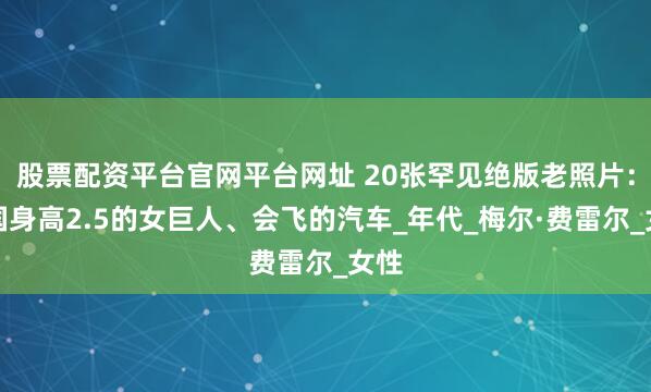 股票配资平台官网平台网址 20张罕见绝版老照片：中国身高2.5的女巨人、会飞的汽车_年代_梅尔·费雷尔_女性