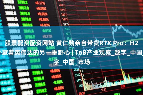 股票配资配资网站 黄仁勋亲自带货RTX Pro：H20之外藏着英伟达的另一重野心 | ToB产业观察_数字_中国_市场