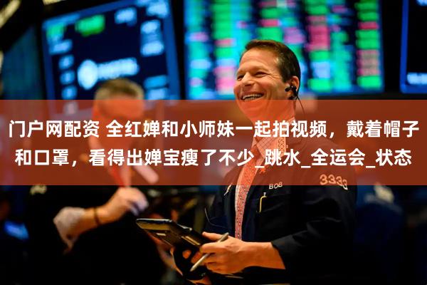 门户网配资 全红婵和小师妹一起拍视频，戴着帽子和口罩，看得出婵宝瘦了不少_跳水_全运会_状态