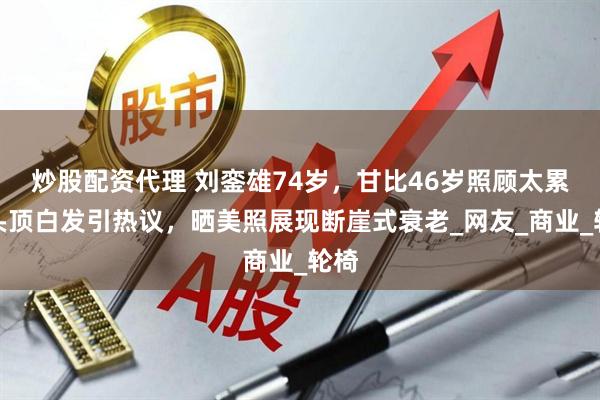 炒股配资代理 刘銮雄74岁，甘比46岁照顾太累？头顶白发引热议，晒美照展现断崖式衰老_网友_商业_轮椅