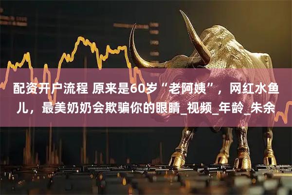 配资开户流程 原来是60岁“老阿姨”，网红水鱼儿，最美奶奶会欺骗你的眼睛_视频_年龄_朱余