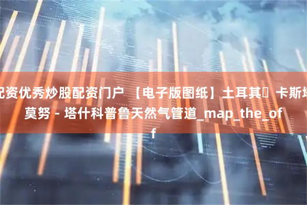 配资优秀炒股配资门户 【电子版图纸】土耳其・卡斯塔莫努 - 塔什科普鲁天然气管道_map_the_of