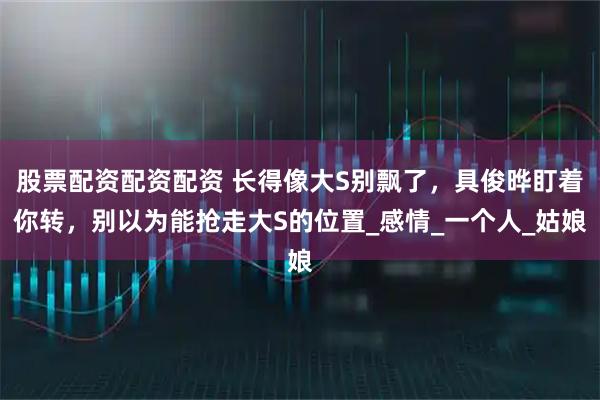 股票配资配资配资 长得像大S别飘了，具俊晔盯着你转，别以为能抢走大S的位置_感情_一个人_姑娘