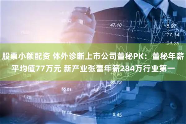 股票小额配资 体外诊断上市公司董秘PK：董秘年薪平均值77万元 新产业张蕾年薪284万行业第一