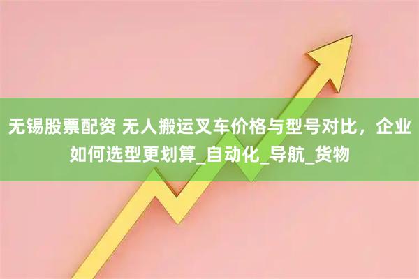 无锡股票配资 无人搬运叉车价格与型号对比，企业如何选型更划算_自动化_导航_货物