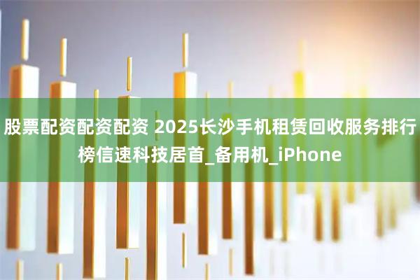 股票配资配资配资 2025长沙手机租赁回收服务排行榜信速科技居首_备用机_iPhone