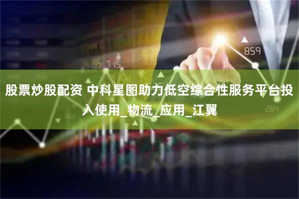 股票炒股配资 中科星图助力低空综合性服务平台投入使用_物流_应用_江翼