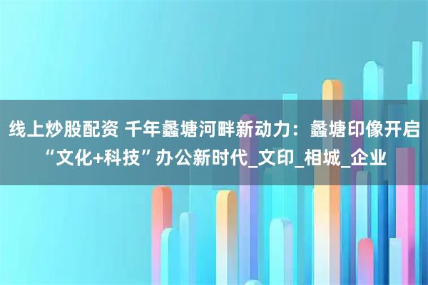 线上炒股配资 千年蠡塘河畔新动力：蠡塘印像开启“文化+科技”办公新时代_文印_相城_企业
