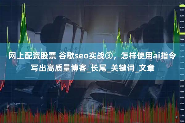 网上配资股票 谷歌seo实战③，怎样使用ai指令写出高质量博客_长尾_关键词_文章