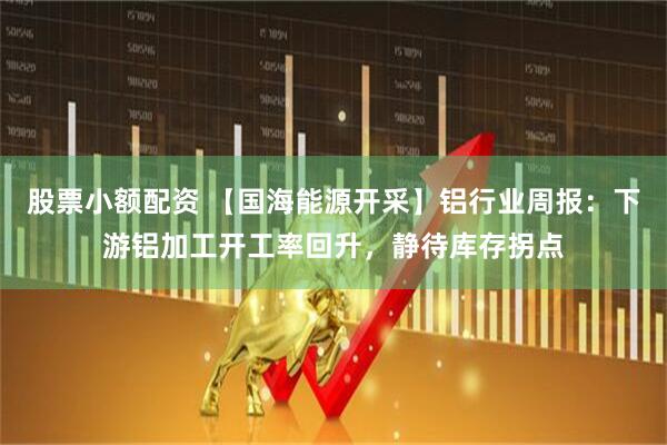 股票小额配资 【国海能源开采】铝行业周报：下游铝加工开工率回升，静待库存拐点