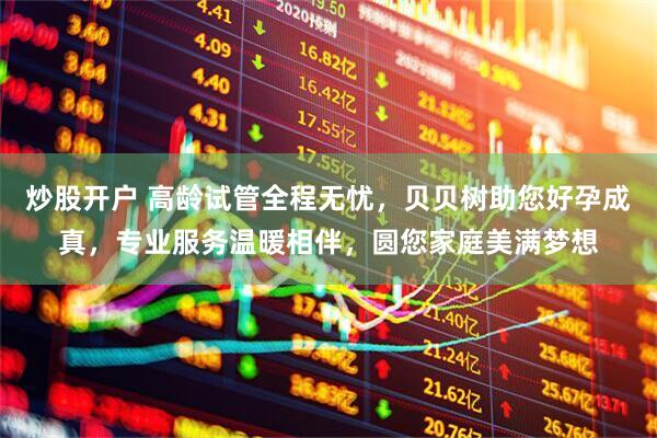 炒股开户 高龄试管全程无忧，贝贝树助您好孕成真，专业服务温暖相伴，圆您家庭美满梦想