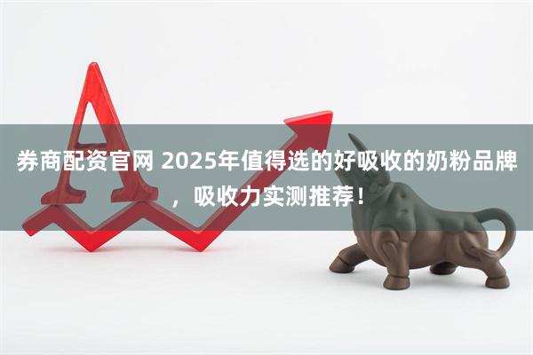 券商配资官网 2025年值得选的好吸收的奶粉品牌，吸收力实测推荐！