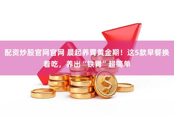配资炒股官网官网 晨起养胃黄金期！这5款早餐换着吃，养出“铁胃”超简单
