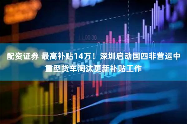 配资证券 最高补贴14万！深圳启动国四非营运中重型货车淘汰更新补贴工作