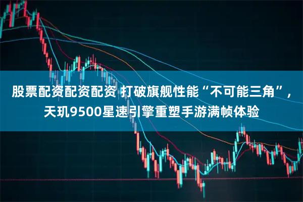 股票配资配资配资 打破旗舰性能“不可能三角”,天玑9500星速引擎重塑手游满帧体验