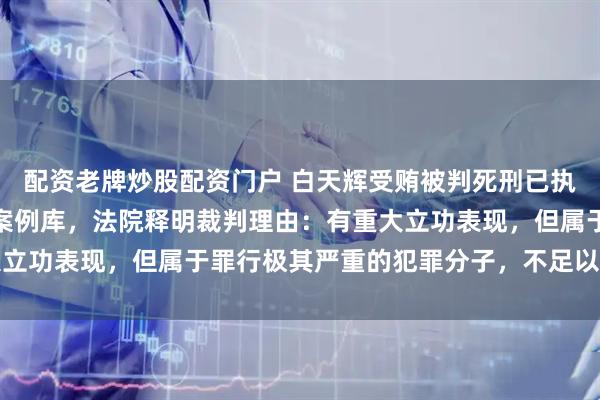 配资老牌炒股配资门户 白天辉受贿被判死刑已执行，案件入选人民法院案例库，法院释明裁判理由：有重大立功表现，但属于罪行极其严重的犯罪分子，不足以从宽处罚