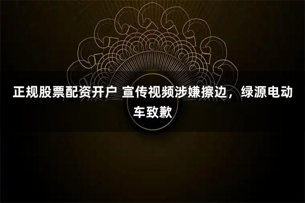 正规股票配资开户 宣传视频涉嫌擦边,绿源电动车致歉